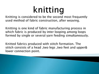 Knitting is considered to be the second most frequently
used method of fabric construction, after weaving.
Knitting is one kind of fabric manufacturing process in
which fabric is produced by inter looping among loops
formed by single or several yarn feeding simultaneously.
Knitted fabrics produced with stitch formation. The
stitch consists of a head ,two legs ,two feet and upper&
lower connection point.
 