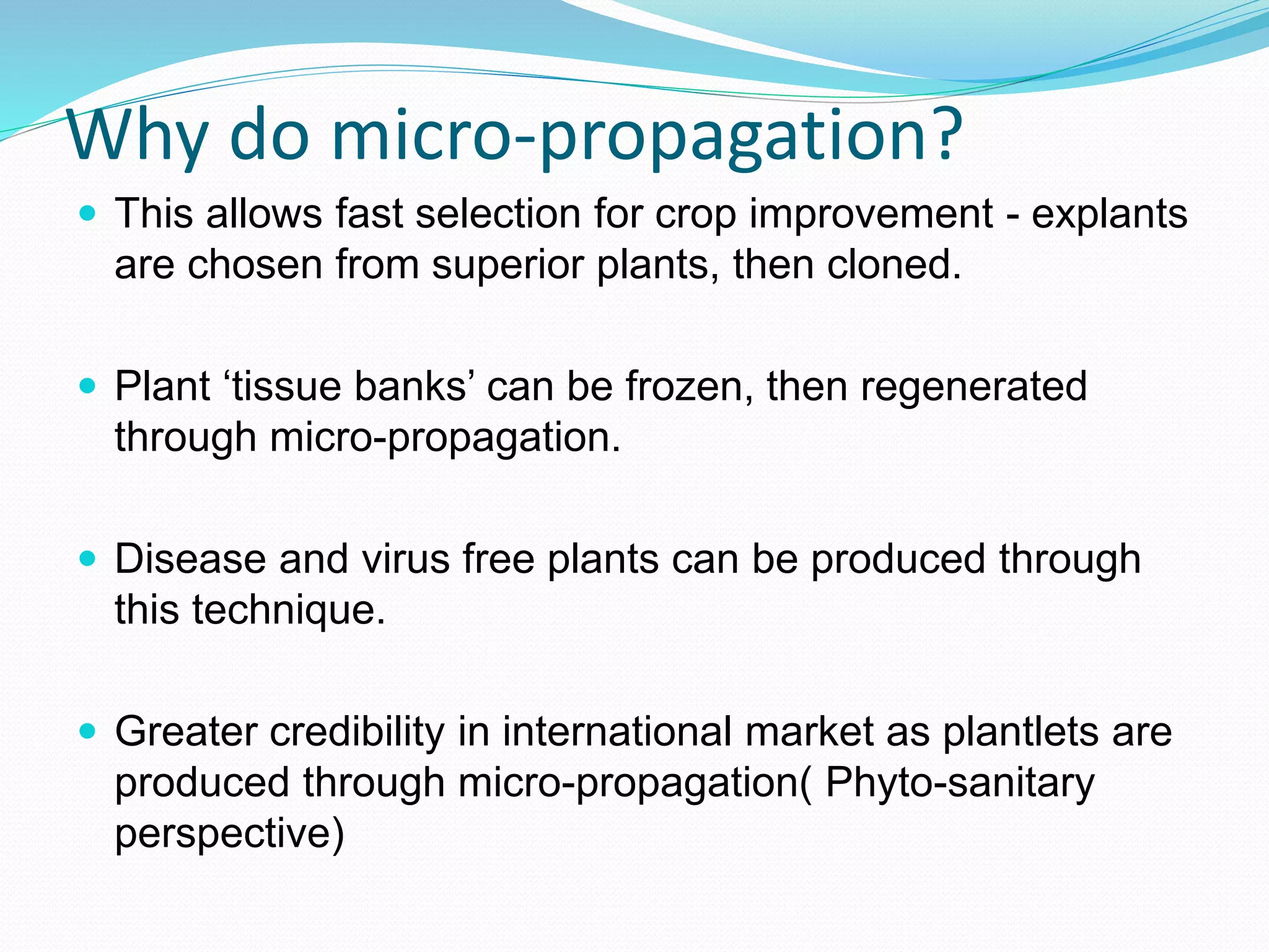 Why do micro-propagation?
 This allows fast selection for crop improvement - explants
are chosen from superior plants, then cloned.
 Plant ‘tissue banks’ can be frozen, then regenerated
through micro-propagation.
 Disease and virus free plants can be produced through
this technique.
 Greater credibility in international market as plantlets are
produced through micro-propagation( Phyto-sanitary
perspective)
 