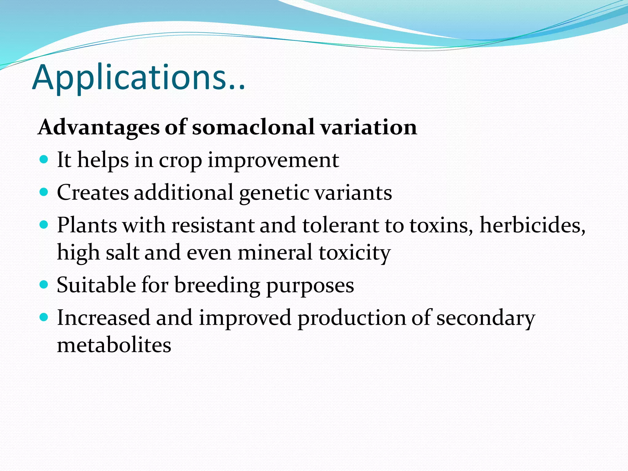 Applications..
Advantages of somaclonal variation
 It helps in crop improvement
 Creates additional genetic variants
 Plants with resistant and tolerant to toxins, herbicides,
high salt and even mineral toxicity
 Suitable for breeding purposes
 Increased and improved production of secondary
metabolites
 
