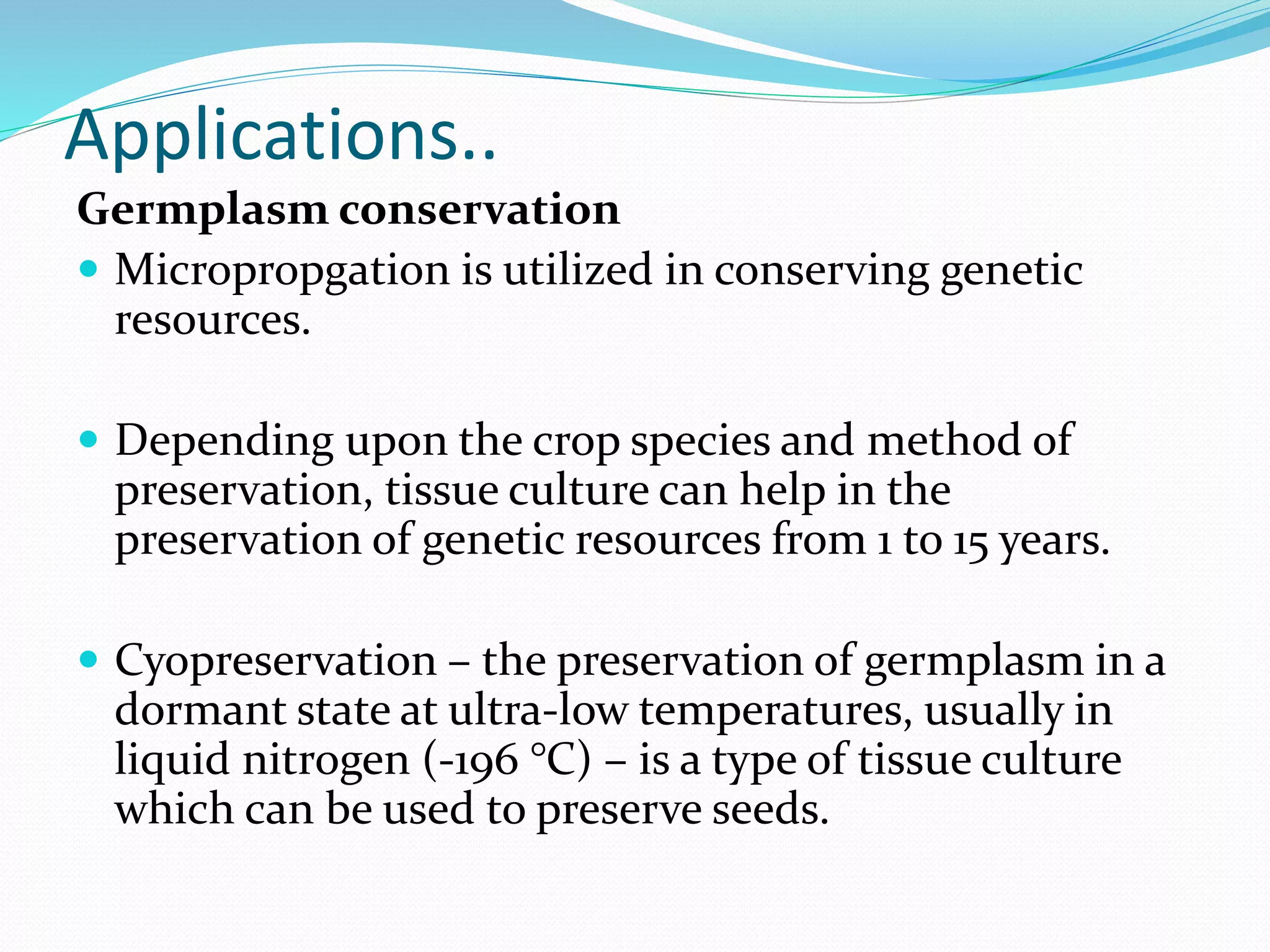 Applications..
Germplasm conservation
 Micropropgation is utilized in conserving genetic
resources.
 Depending upon the crop species and method of
preservation, tissue culture can help in the
preservation of genetic resources from 1 to 15 years.
 Cyopreservation – the preservation of germplasm in a
dormant state at ultra-low temperatures, usually in
liquid nitrogen (-196 °C) – is a type of tissue culture
which can be used to preserve seeds.
 
