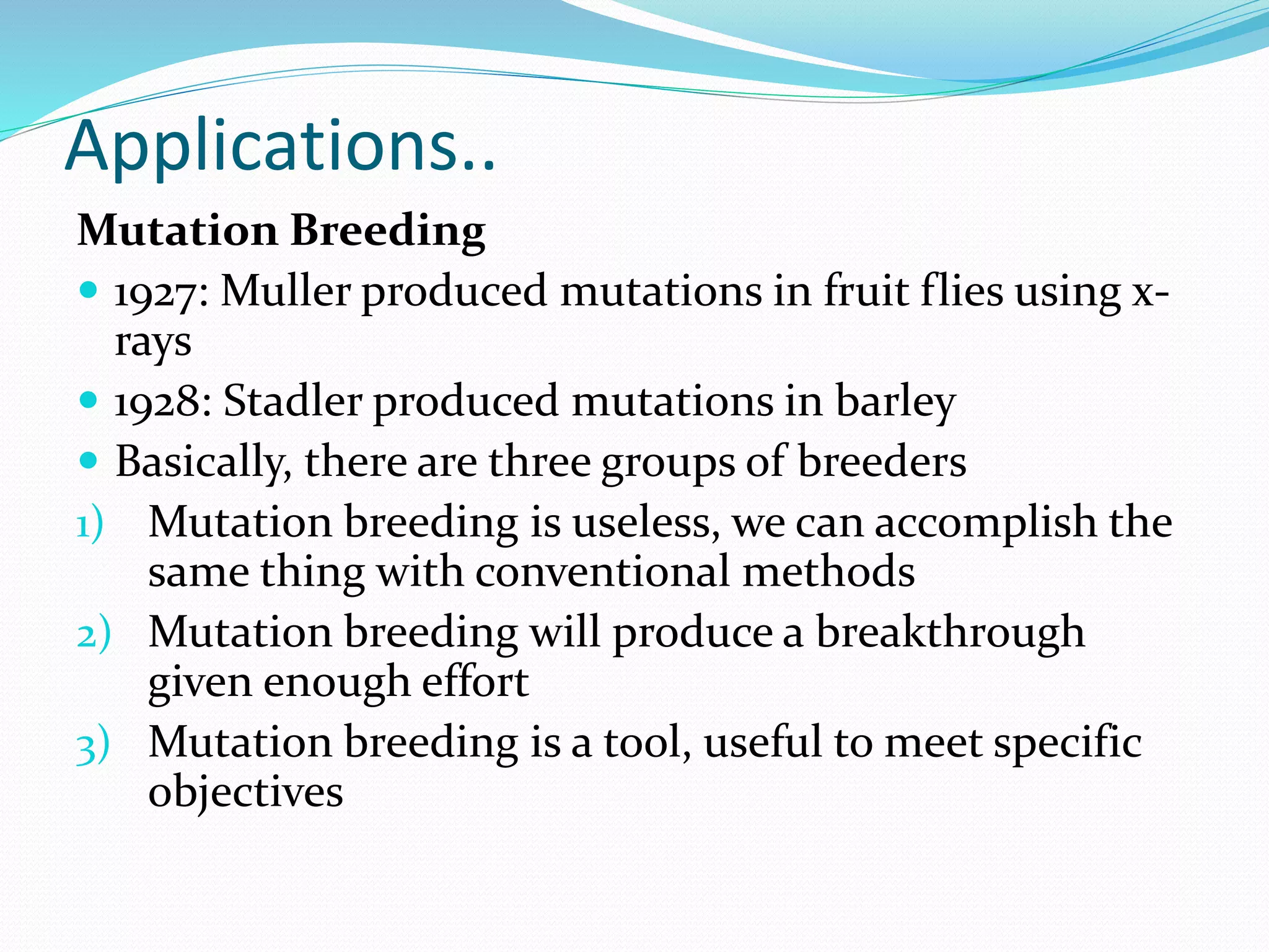 Applications..
Mutation Breeding
 1927: Muller produced mutations in fruit flies using x-
rays
 1928: Stadler produced mutations in barley
 Basically, there are three groups of breeders
1) Mutation breeding is useless, we can accomplish the
same thing with conventional methods
2) Mutation breeding will produce a breakthrough
given enough effort
3) Mutation breeding is a tool, useful to meet specific
objectives
 