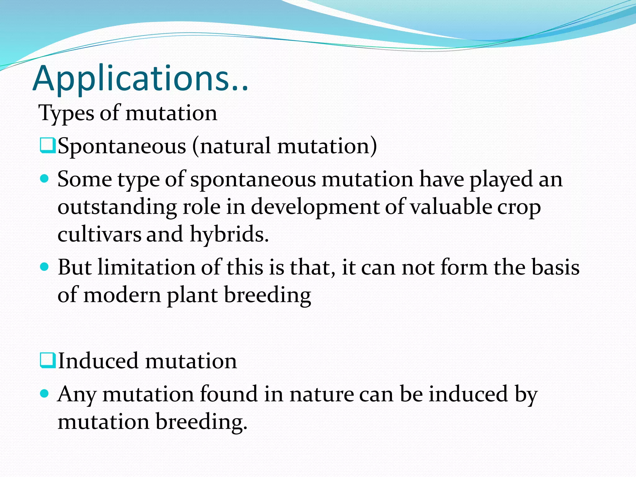 Applications..
Types of mutation
Spontaneous (natural mutation)
 Some type of spontaneous mutation have played an
outstanding role in development of valuable crop
cultivars and hybrids.
 But limitation of this is that, it can not form the basis
of modern plant breeding
Induced mutation
 Any mutation found in nature can be induced by
mutation breeding.
 