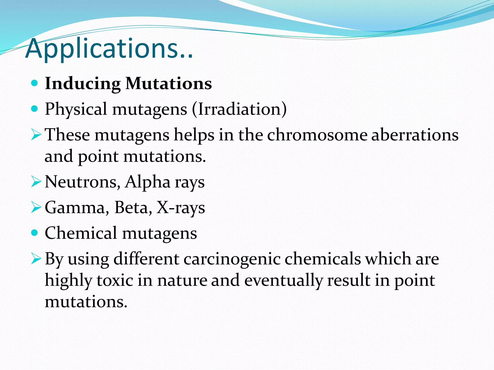 Applications..
 Inducing Mutations
 Physical mutagens (Irradiation)
These mutagens helps in the chromosome aberrations
and point mutations.
Neutrons, Alpha rays
Gamma, Beta, X-rays
 Chemical mutagens
By using different carcinogenic chemicals which are
highly toxic in nature and eventually result in point
mutations.
 