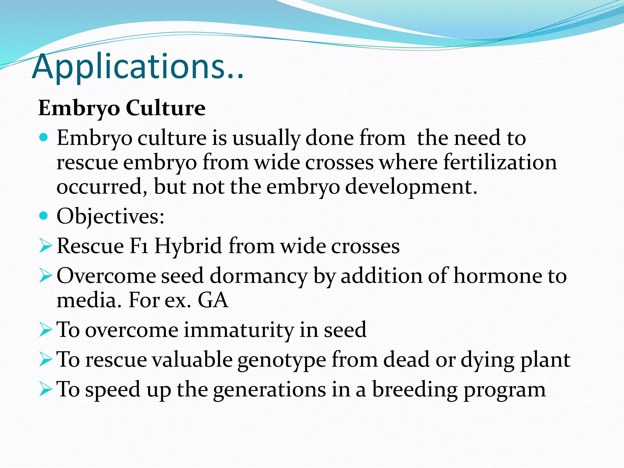 Applications..
Embryo Culture
 Embryo culture is usually done from the need to
rescue embryo from wide crosses where fertilization
occurred, but not the embryo development.
 Objectives:
Rescue F1 Hybrid from wide crosses
Overcome seed dormancy by addition of hormone to
media. For ex. GA
To overcome immaturity in seed
To rescue valuable genotype from dead or dying plant
To speed up the generations in a breeding program
 