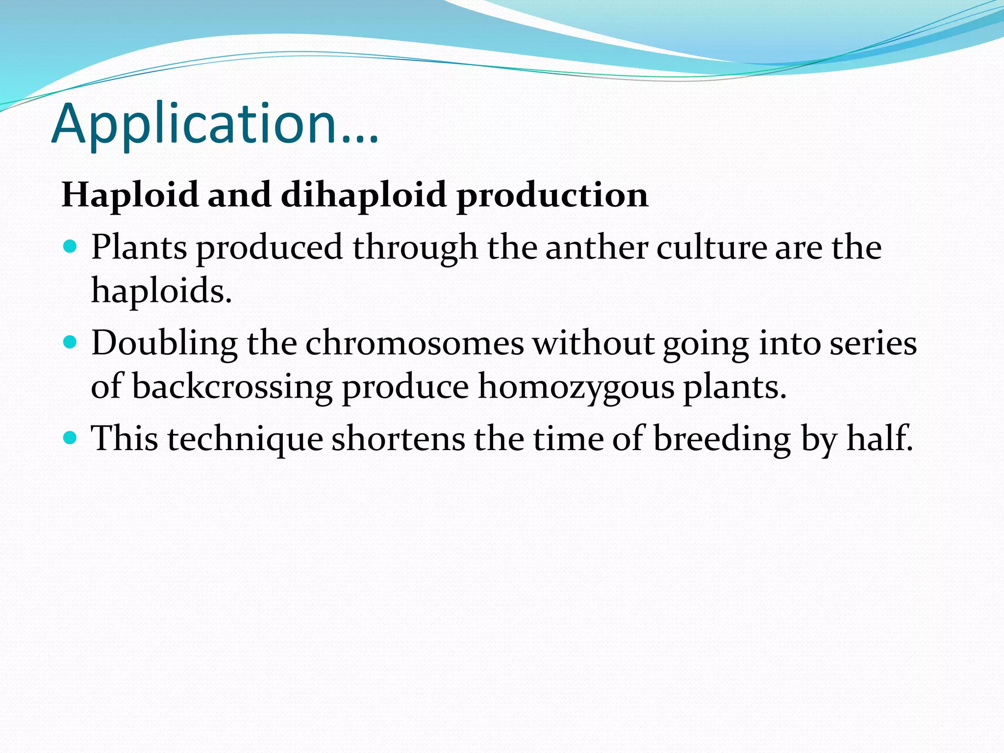 Application…
Haploid and dihaploid production
 Plants produced through the anther culture are the
haploids.
 Doubling the chromosomes without going into series
of backcrossing produce homozygous plants.
 This technique shortens the time of breeding by half.
 