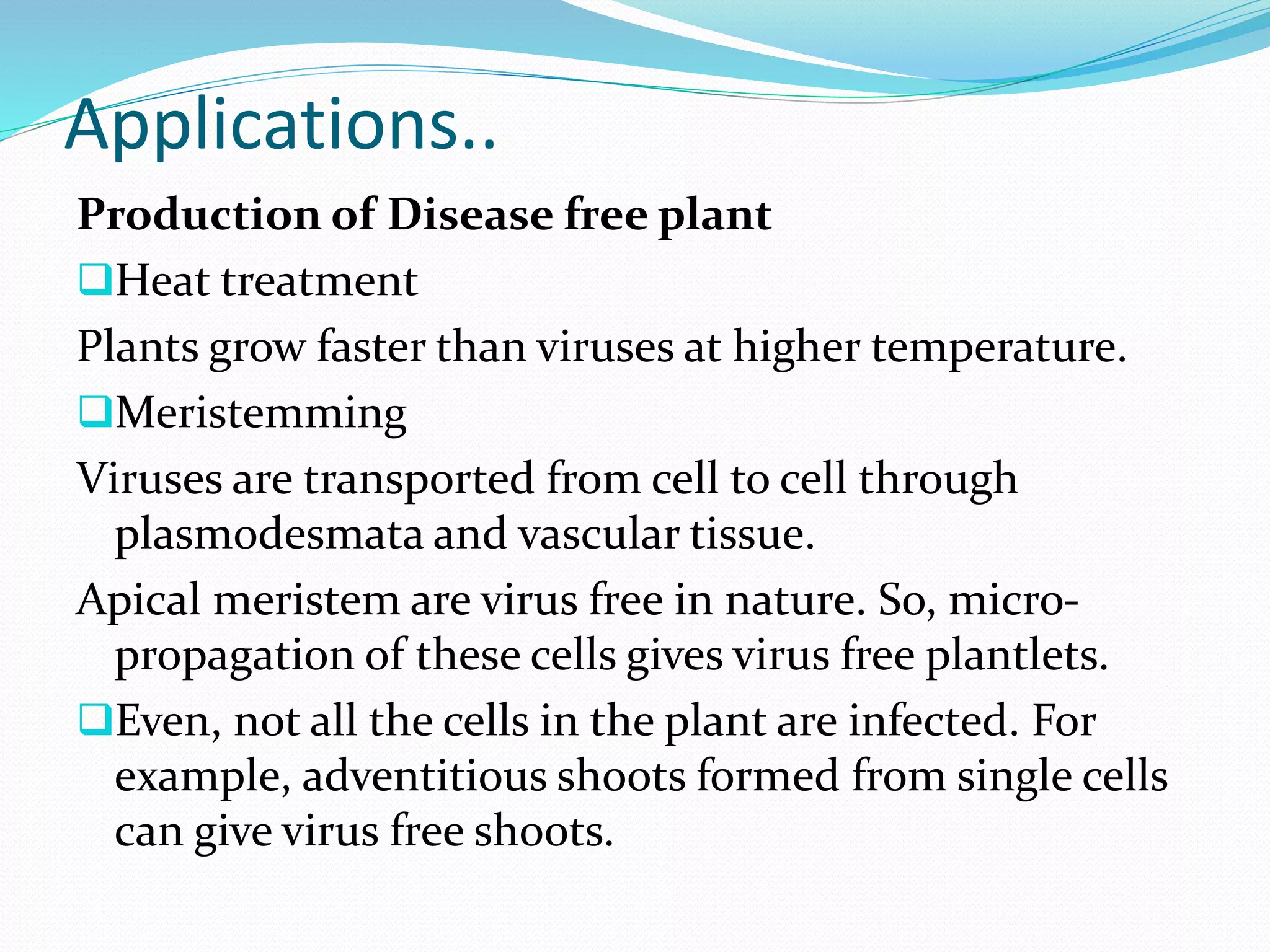 Applications..
Production of Disease free plant
Heat treatment
Plants grow faster than viruses at higher temperature.
Meristemming
Viruses are transported from cell to cell through
plasmodesmata and vascular tissue.
Apical meristem are virus free in nature. So, micro-
propagation of these cells gives virus free plantlets.
Even, not all the cells in the plant are infected. For
example, adventitious shoots formed from single cells
can give virus free shoots.
 