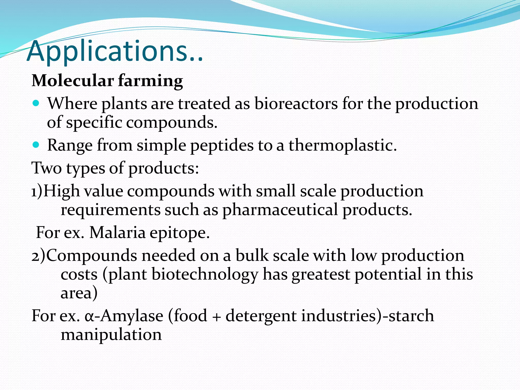 Applications..
Molecular farming
 Where plants are treated as bioreactors for the production
of specific compounds.
 Range from simple peptides to a thermoplastic.
Two types of products:
1)High value compounds with small scale production
requirements such as pharmaceutical products.
For ex. Malaria epitope.
2)Compounds needed on a bulk scale with low production
costs (plant biotechnology has greatest potential in this
area)
For ex. α-Amylase (food + detergent industries)-starch
manipulation
 