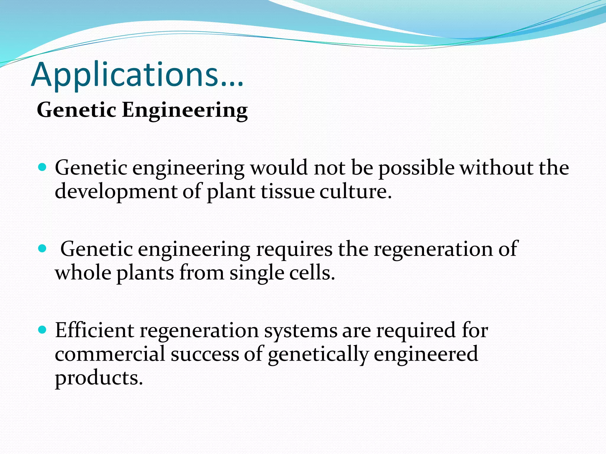 Applications…
Genetic Engineering
 Genetic engineering would not be possible without the
development of plant tissue culture.
 Genetic engineering requires the regeneration of
whole plants from single cells.
 Efficient regeneration systems are required for
commercial success of genetically engineered
products.
 
