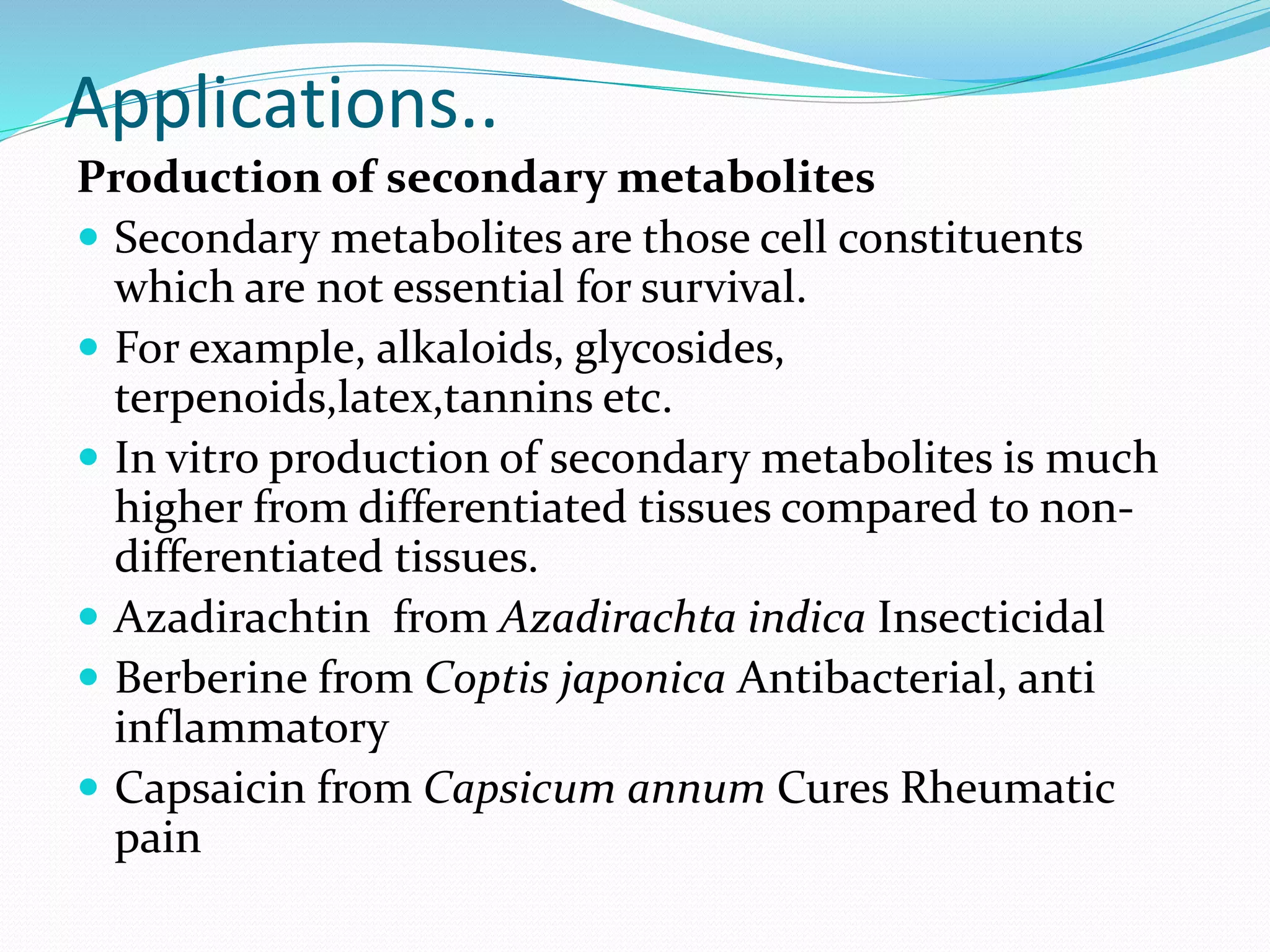 Applications..
Production of secondary metabolites
 Secondary metabolites are those cell constituents
which are not essential for survival.
 For example, alkaloids, glycosides,
terpenoids,latex,tannins etc.
 In vitro production of secondary metabolites is much
higher from differentiated tissues compared to non-
differentiated tissues.
 Azadirachtin from Azadirachta indica Insecticidal
 Berberine from Coptis japonica Antibacterial, anti
inflammatory
 Capsaicin from Capsicum annum Cures Rheumatic
pain
 