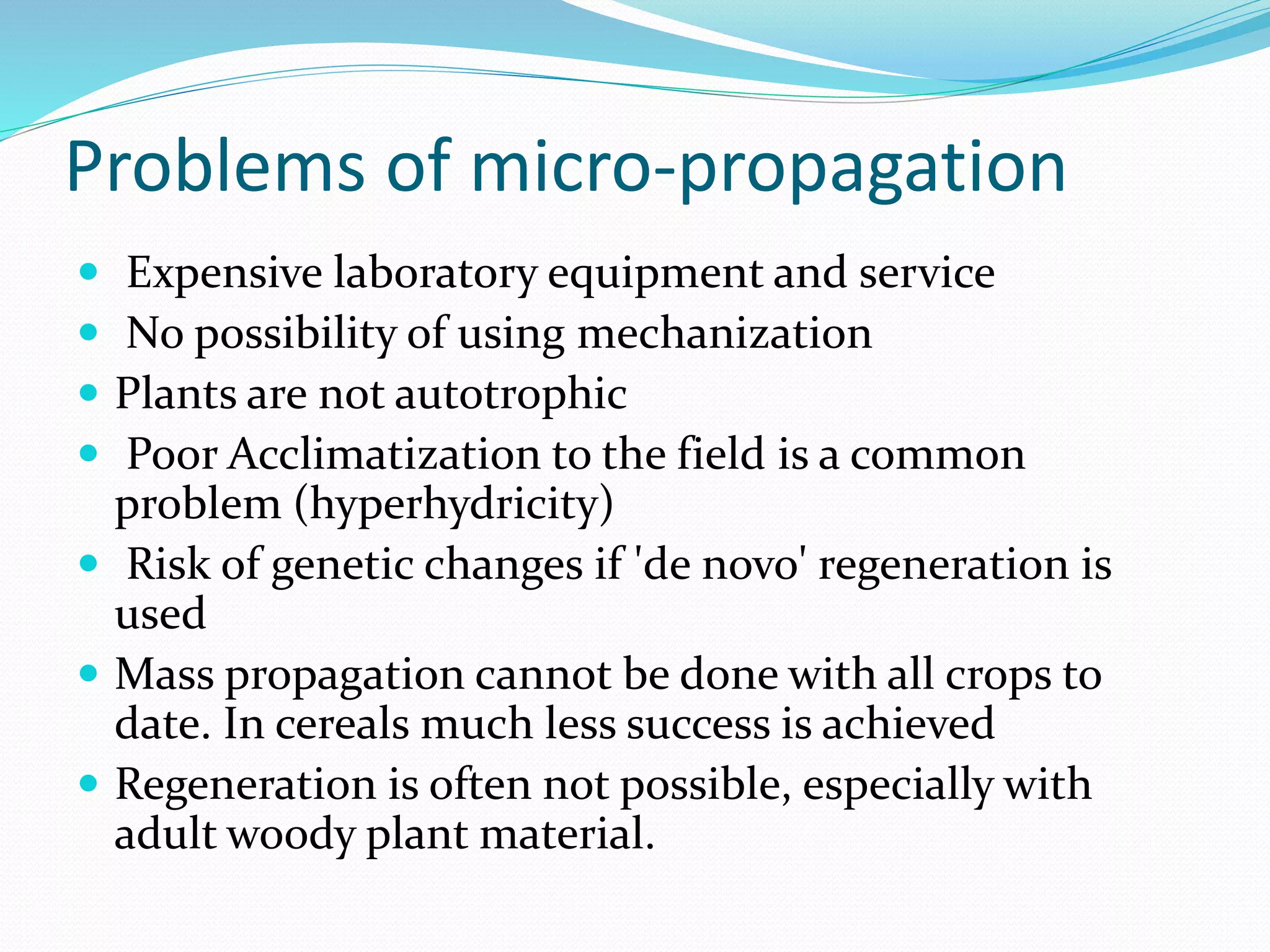 Problems of micro-propagation
 Expensive laboratory equipment and service
 No possibility of using mechanization
 Plants are not autotrophic
 Poor Acclimatization to the field is a common
problem (hyperhydricity)
 Risk of genetic changes if 'de novo' regeneration is
used
 Mass propagation cannot be done with all crops to
date. In cereals much less success is achieved
 Regeneration is often not possible, especially with
adult woody plant material.
 