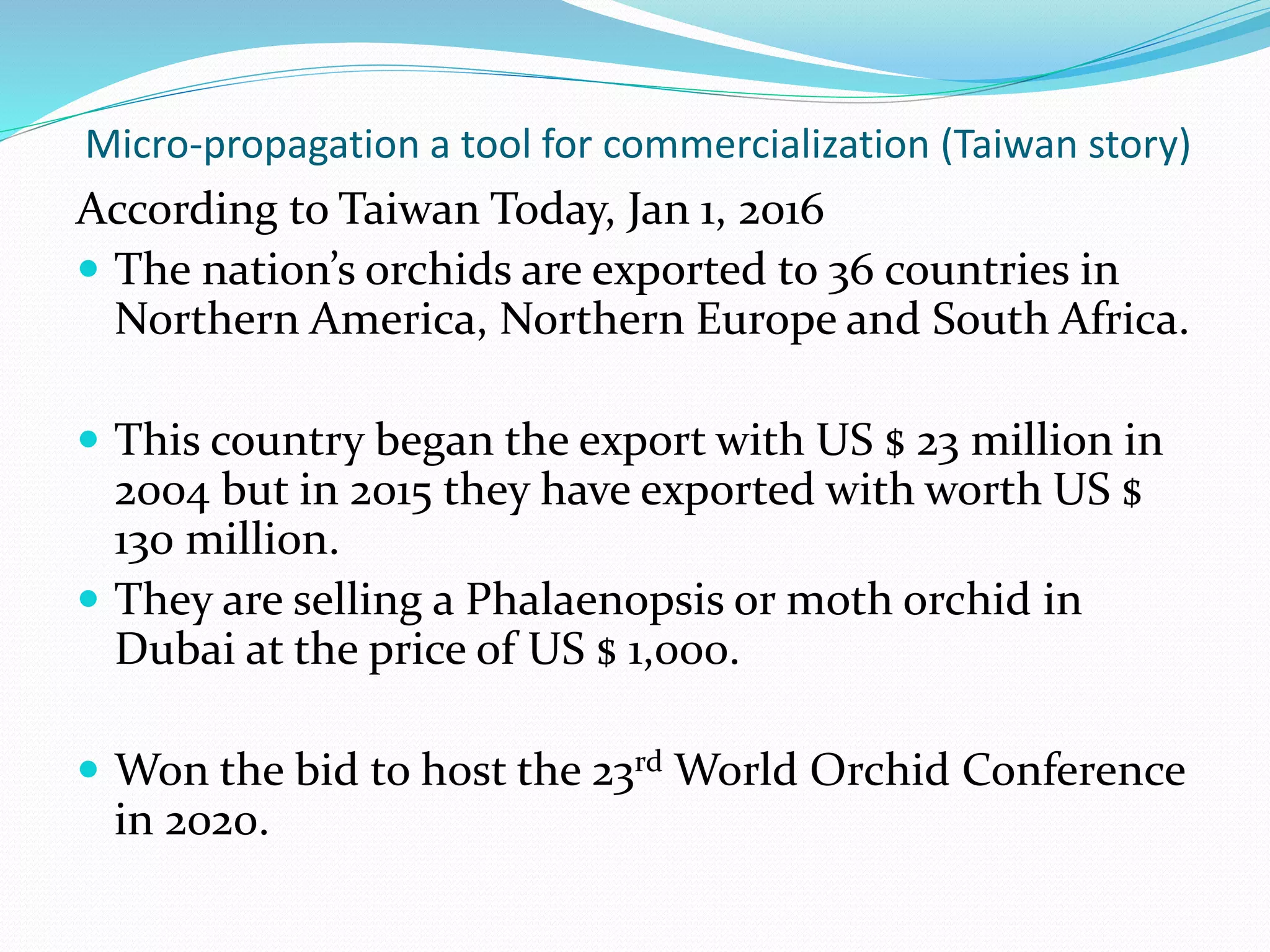 Micro-propagation a tool for commercialization (Taiwan story)
According to Taiwan Today, Jan 1, 2016
 The nation’s orchids are exported to 36 countries in
Northern America, Northern Europe and South Africa.
 This country began the export with US $ 23 million in
2004 but in 2015 they have exported with worth US $
130 million.
 They are selling a Phalaenopsis or moth orchid in
Dubai at the price of US $ 1,000.
 Won the bid to host the 23rd World Orchid Conference
in 2020.
 