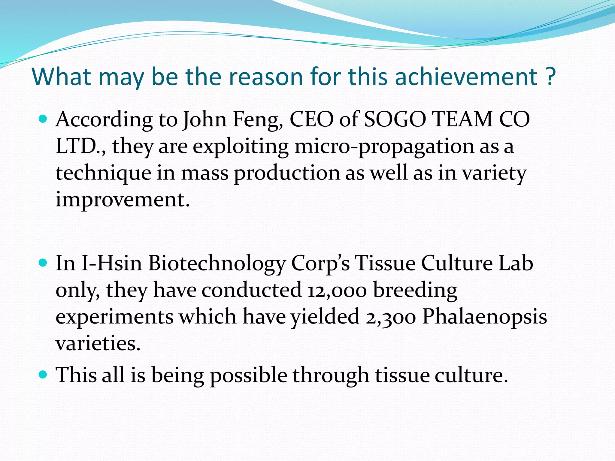 What may be the reason for this achievement ?
 According to John Feng, CEO of SOGO TEAM CO
LTD., they are exploiting micro-propagation as a
technique in mass production as well as in variety
improvement.
 In I-Hsin Biotechnology Corp’s Tissue Culture Lab
only, they have conducted 12,000 breeding
experiments which have yielded 2,300 Phalaenopsis
varieties.
 This all is being possible through tissue culture.
 