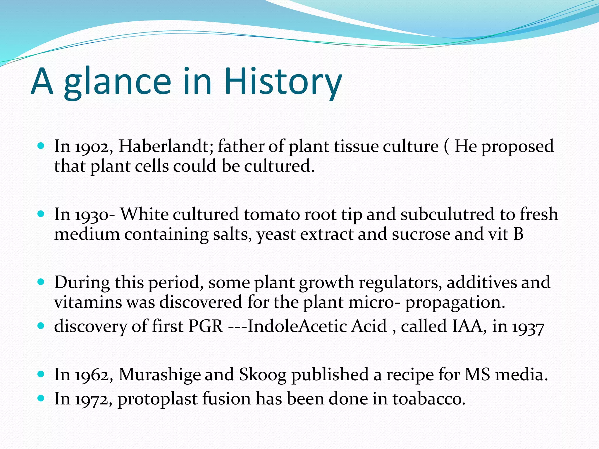 A glance in History
 In 1902, Haberlandt; father of plant tissue culture ( He proposed
that plant cells could be cultured.
 In 1930- White cultured tomato root tip and subculutred to fresh
medium containing salts, yeast extract and sucrose and vit B
 During this period, some plant growth regulators, additives and
vitamins was discovered for the plant micro- propagation.
 discovery of first PGR ---IndoleAcetic Acid , called IAA, in 1937
 In 1962, Murashige and Skoog published a recipe for MS media.
 In 1972, protoplast fusion has been done in toabacco.
 