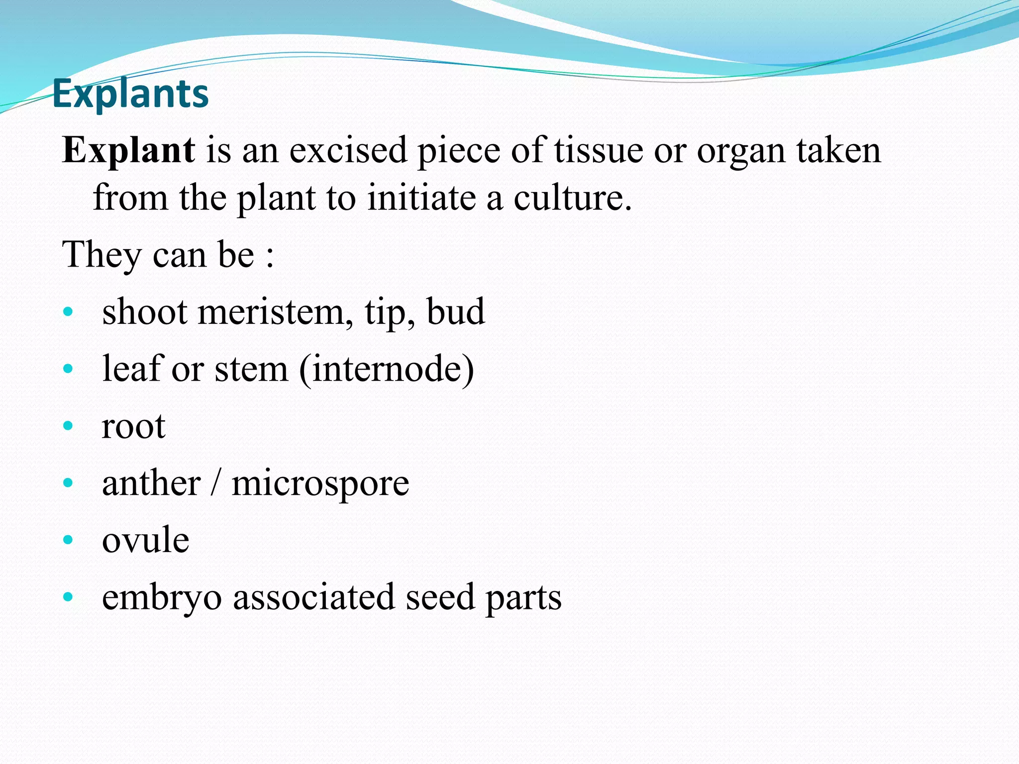 Explants
Explant is an excised piece of tissue or organ taken
from the plant to initiate a culture.
They can be :
• shoot meristem, tip, bud
• leaf or stem (internode)
• root
• anther / microspore
• ovule
• embryo associated seed parts
 