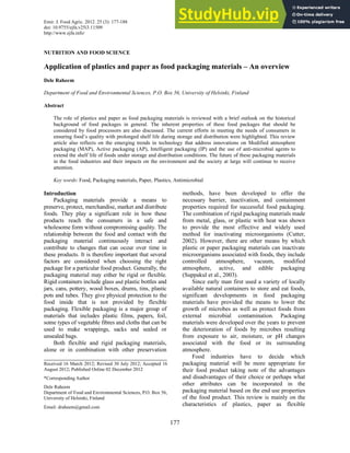 Emir. J. Food Agric. 2012. 25 (3): 177-188
doi: 10.9755/ejfa.v25i3.11509
http://www.ejfa.info/
177
NUTRITION AND FOOD SCIENCE
Application of plastics and paper as food packaging materials – An overview
Dele Raheem
Department of Food and Environmental Sciences, P.O. Box 56, University of Helsinki, Finland
Abstract
The role of plastics and paper as food packaging materials is reviewed with a brief outlook on the historical
background of food packages in general. The inherent properties of these food packages that should be
considered by food processors are also discussed. The current efforts in meeting the needs of consumers in
ensuring food’s quality with prolonged shelf life during storage and distribution were highlighted. This review
article also reflects on the emerging trends in technology that address innovations on Modified atmosphere
packaging (MAP), Active packaging (AP), Intelligent packaging (IP) and the use of anti-microbial agents to
extend the shelf life of foods under storage and distribution conditions. The future of these packaging materials
in the food industries and their impacts on the environment and the society at large will continue to receive
attention.
Key words: Food, Packaging materials, Paper, Plastics, Antimicrobial
Introduction
Packaging materials provide a means to
preserve, protect, merchandise, market and distribute
foods. They play a significant role in how these
products reach the consumers in a safe and
wholesome form without compromising quality. The
relationship between the food and contact with the
packaging material continuously interact and
contribute to changes that can occur over time in
these products. It is therefore important that several
factors are considered when choosing the right
package for a particular food product. Generally, the
packaging material may either be rigid or flexible.
Rigid containers include glass and plastic bottles and
jars, cans, pottery, wood boxes, drums, tins, plastic
pots and tubes. They give physical protection to the
food inside that is not provided by flexible
packaging. Flexible packaging is a major group of
materials that includes plastic films, papers, foil,
some types of vegetable fibres and cloths that can be
used to make wrappings, sacks and sealed or
unsealed bags.
Both flexible and rigid packaging materials,
alone or in combination with other preservation
methods, have been developed to offer the
necessary barrier, inactivation, and containment
properties required for successful food packaging.
The combination of rigid packaging materials made
from metal, glass, or plastic with heat was shown
to provide the most effective and widely used
method for inactivating microorganisms (Cutter,
2002). However, there are other means by which
plastic or paper packaging materials can inactivate
microorganisms associated with foods, they include
controlled atmosphere, vacuum, modified
atmosphere, active, and edible packaging
(Suppakul et al., 2003).
Since early man first used a variety of locally
available natural containers to store and eat foods,
significant developments in food packaging
materials have provided the means to lower the
growth of microbes as well as protect foods from
external microbial contamination. Packaging
materials were developed over the years to prevent
the deterioration of foods by microbes resulting
from exposure to air, moisture, or pH changes
associated with the food or its surrounding
atmosphere.
Food industries have to decide which
packaging material will be more appropriate for
their food product taking note of the advantages
and disadvantages of their choice or perhaps what
other attributes can be incorporated in the
packaging material based on the end use properties
of the food product. This review is mainly on the
characteristics of plastics, paper as flexible
Received 16 March 2012; Revised 30 July 2012; Accepted 16
August 2012; Published Online 02 December 2012
*Corresponding Author
Dele Raheem
Department of Food and Environmental Sciences, P.O. Box 56,
University of Helsinki, Finland
Email: draheem@gmail.com
 