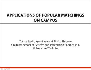 APPLICATIONS OF POPULAR MATCHINGS
ON CAMPUS
Yutaro Ikeda, Ayumi Igarashi, Maiko Shigeno
Graduate School of Systems and Information Engineering,
University of Tsukuba
13年7月19日金曜日
 