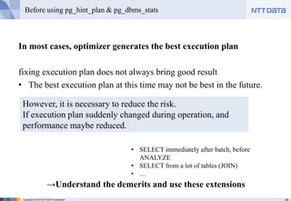 29Copyright © 2016 NTT DATA Corporation
Before using pg_hint_plan & pg_dbms_stats
In most cases, optimizer generates the best execution plan
fixing execution plan does not always bring good result
• The best execution plan at this time may not be best in the future.
However, it is necessary to reduce the risk.
If execution plan suddenly changed during operation, and
performance maybe reduced.
→Understand the demerits and use these extensions
• SELECT immediately after batch, before
ANALYZE
• SELECT from a lot of tables (JOIN)
• …
 