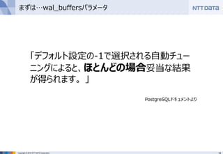 14Copyright © 2016 NTT DATA Corporation
まずは…wal_buffersパラメータ
「デフォルト設定の-1で選択される自動チュー
ニングによると、ほとんどの場合妥当な結果
が得られます。 」
PostgreSQLドキュメントより
 