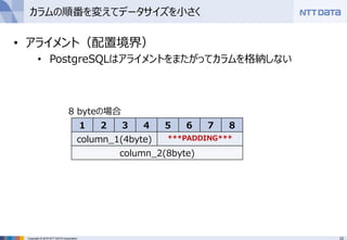22Copyright © 2016 NTT DATA Corporation
カラムの順番を変えてデータサイズを小さく
• アライメント（配置境界）
• PostgreSQLはアライメントをまたがってカラムを格納しない
1 2 3 4 5 6 7 8
column_1(4byte) ***PADDING***
column_2(8byte)
8 byteの場合
 