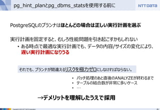 29Copyright © 2016 NTT DATA Corporation
pg_hint_planとpg_dbms_statsを使用する前に
PostgreSQLのプランナはほとんどの場合は正しい実行計画を選ぶ
実行計画を固定すると、むしろ性能問題を引き起こすかもしれない
• ある時点で最適な実行計画でも、データの内容/サイズの変化により、
遅い実行計画になりうる
それでも、プランナが間違えるリスクを極力ゼロにしなければならない。
→デメリットを理解したうえで採用
• バッチ処理のあと直後のANALYZEが終わるまで
• テーブルの結合数が非常に多いケース
• …
 