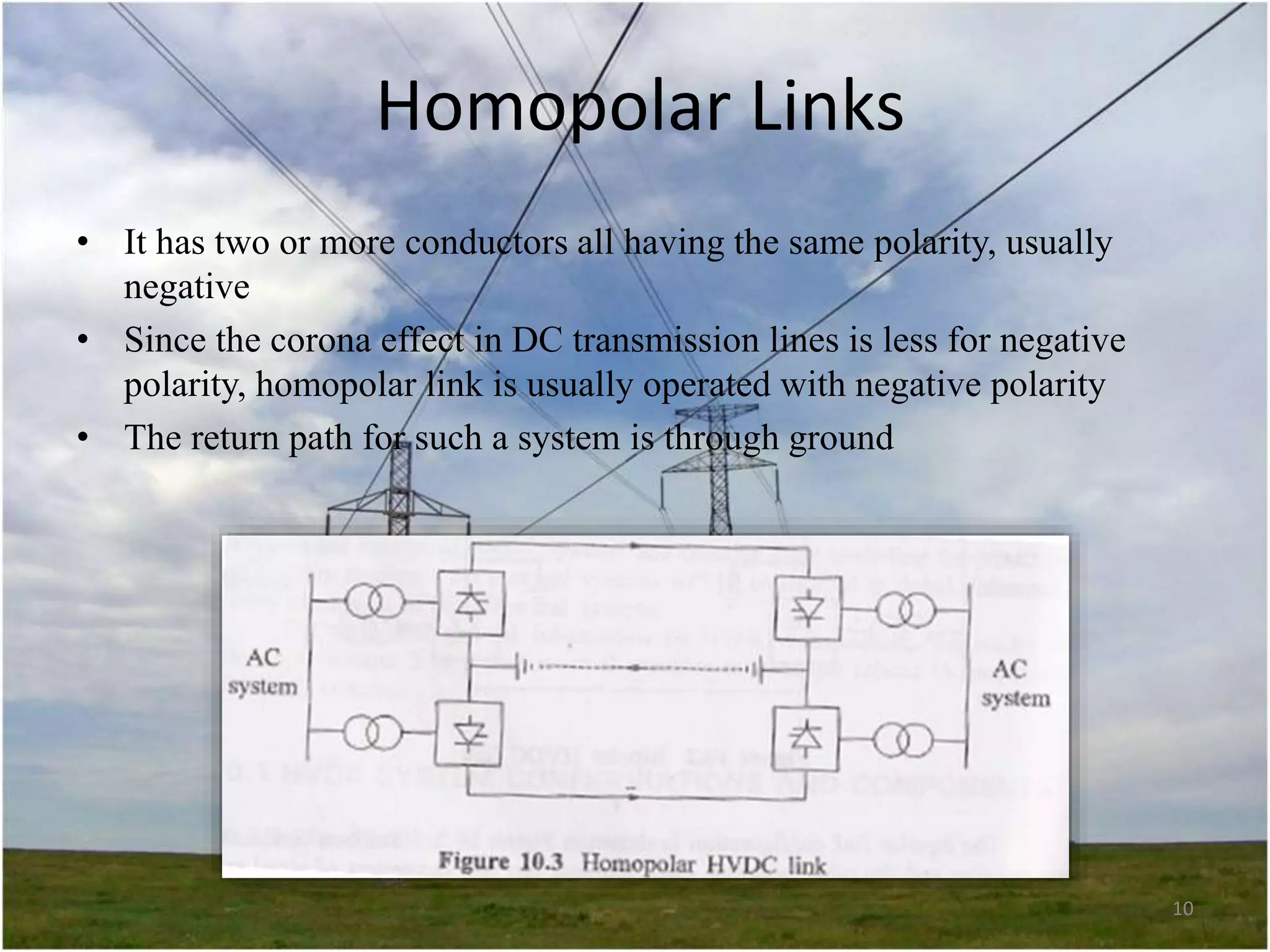 Homopolar Links
• It has two or more conductors all having the same polarity, usually
negative
• Since the corona effect in DC transmission lines is less for negative
polarity, homopolar link is usually operated with negative polarity
• The return path for such a system is through ground

10

 