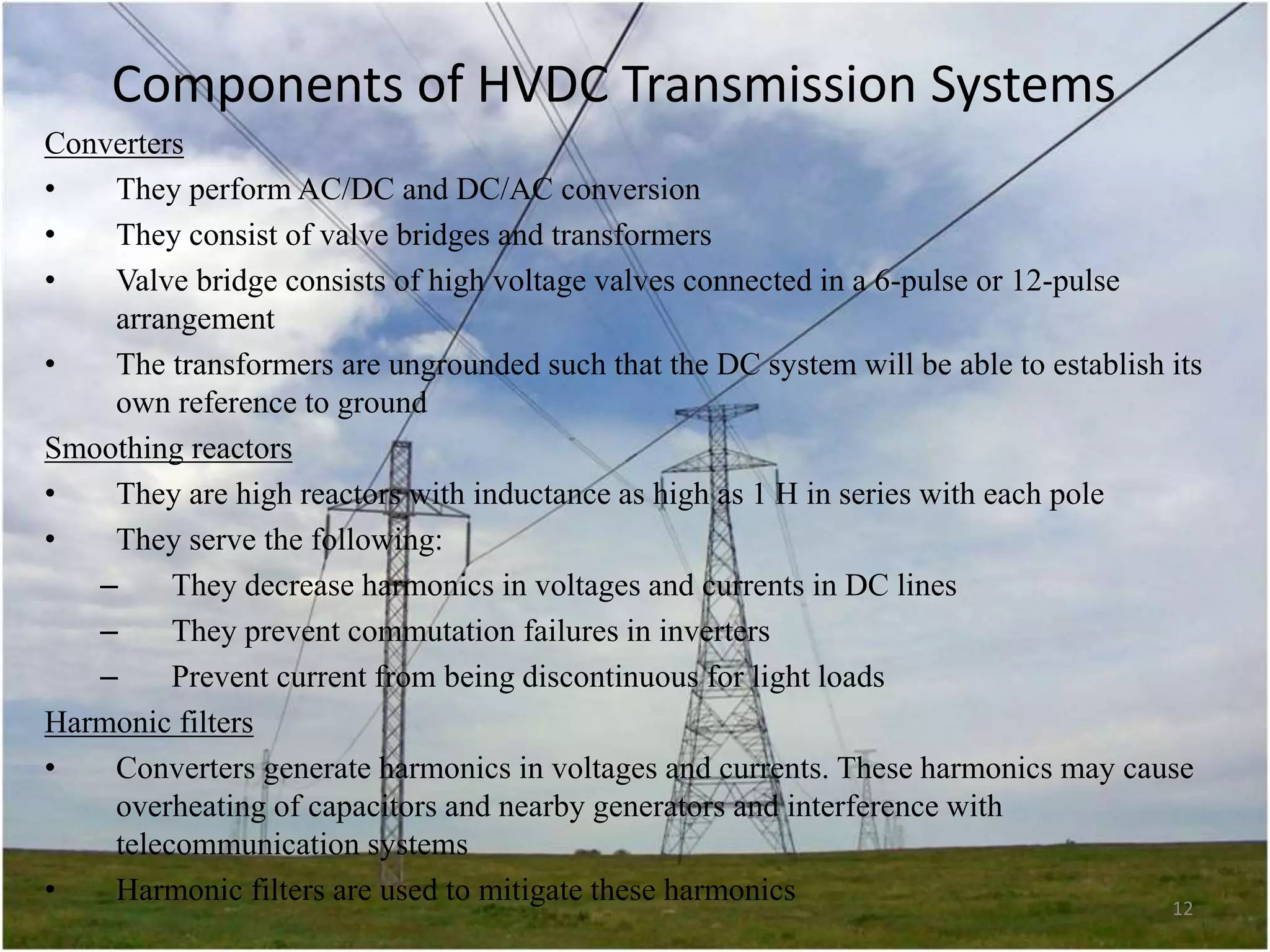 Components of HVDC Transmission Systems
Converters
•
They perform AC/DC and DC/AC conversion
•
They consist of valve bridges and transformers
•
Valve bridge consists of high voltage valves connected in a 6-pulse or 12-pulse
arrangement
•
The transformers are ungrounded such that the DC system will be able to establish its
own reference to ground
Smoothing reactors
•
They are high reactors with inductance as high as 1 H in series with each pole
•
They serve the following:
–
They decrease harmonics in voltages and currents in DC lines
–
They prevent commutation failures in inverters
–
Prevent current from being discontinuous for light loads
Harmonic filters
•
Converters generate harmonics in voltages and currents. These harmonics may cause
overheating of capacitors and nearby generators and interference with
telecommunication systems
•
Harmonic filters are used to mitigate these harmonics
12

 