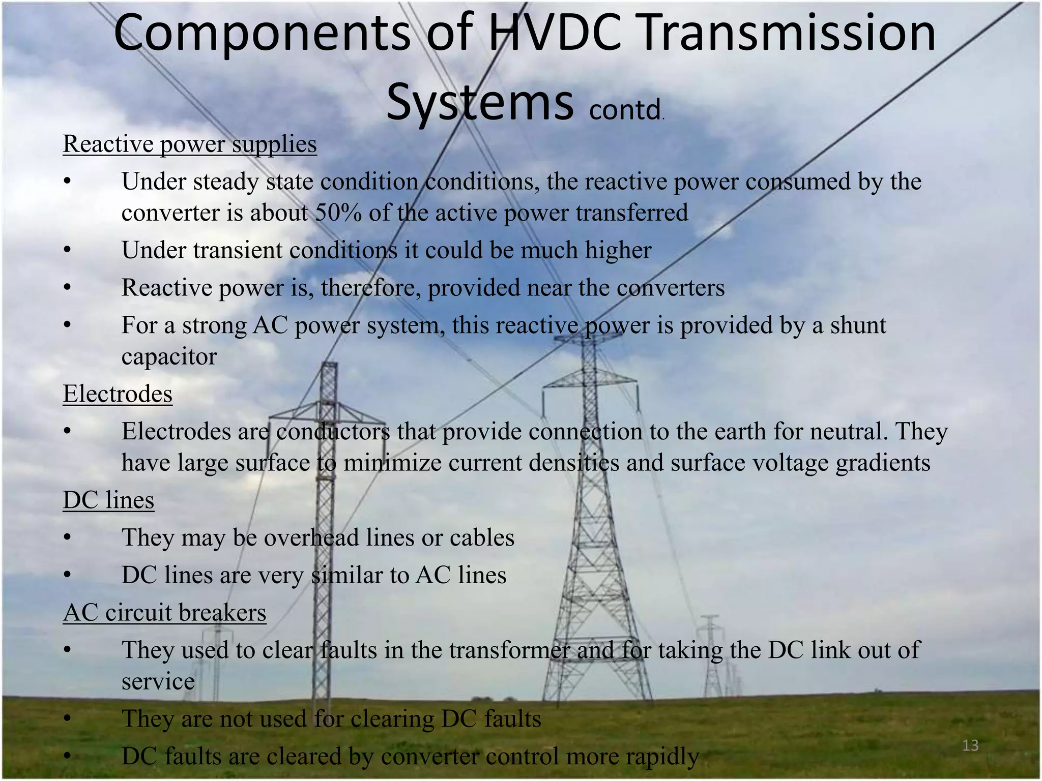 Components of HVDC Transmission
Systems contd
.

Reactive power supplies
•
Under steady state condition conditions, the reactive power consumed by the
converter is about 50% of the active power transferred
•
Under transient conditions it could be much higher
•
Reactive power is, therefore, provided near the converters
•
For a strong AC power system, this reactive power is provided by a shunt
capacitor
Electrodes
•
Electrodes are conductors that provide connection to the earth for neutral. They
have large surface to minimize current densities and surface voltage gradients
DC lines
•
They may be overhead lines or cables
•
DC lines are very similar to AC lines
AC circuit breakers
•
They used to clear faults in the transformer and for taking the DC link out of
service
•
They are not used for clearing DC faults
•
DC faults are cleared by converter control more rapidly

13

 