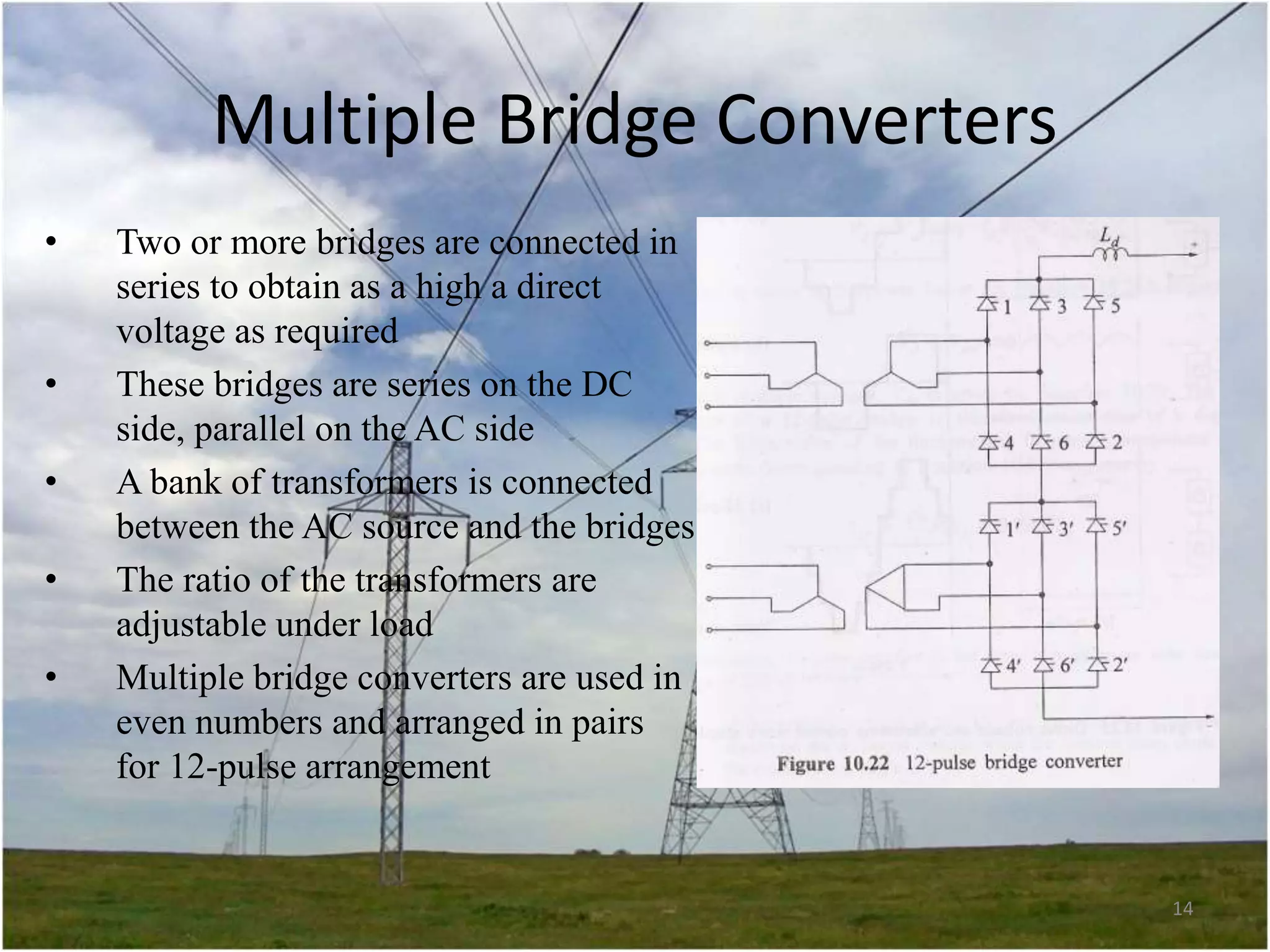 Multiple Bridge Converters
•

•
•
•
•

Two or more bridges are connected in
series to obtain as a high a direct
voltage as required
These bridges are series on the DC
side, parallel on the AC side
A bank of transformers is connected
between the AC source and the bridges
The ratio of the transformers are
adjustable under load
Multiple bridge converters are used in
even numbers and arranged in pairs
for 12-pulse arrangement

14

 