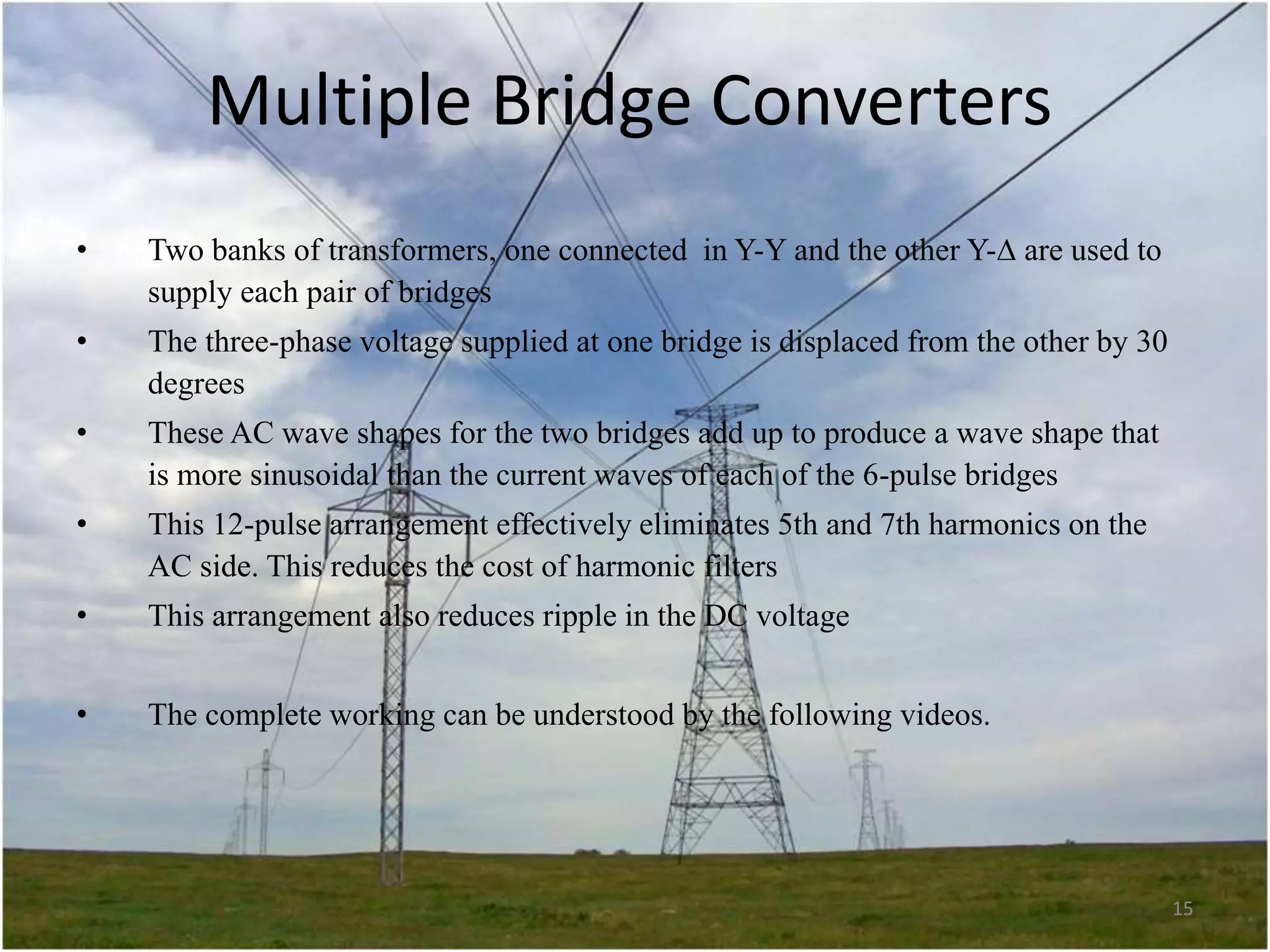 Multiple Bridge Converters
•

Two banks of transformers, one connected in Y-Y and the other Y- are used to
supply each pair of bridges

•

The three-phase voltage supplied at one bridge is displaced from the other by 30
degrees

•

These AC wave shapes for the two bridges add up to produce a wave shape that
is more sinusoidal than the current waves of each of the 6-pulse bridges

•

This 12-pulse arrangement effectively eliminates 5th and 7th harmonics on the
AC side. This reduces the cost of harmonic filters

•

This arrangement also reduces ripple in the DC voltage

•

The complete working can be understood by the following videos.

15

 