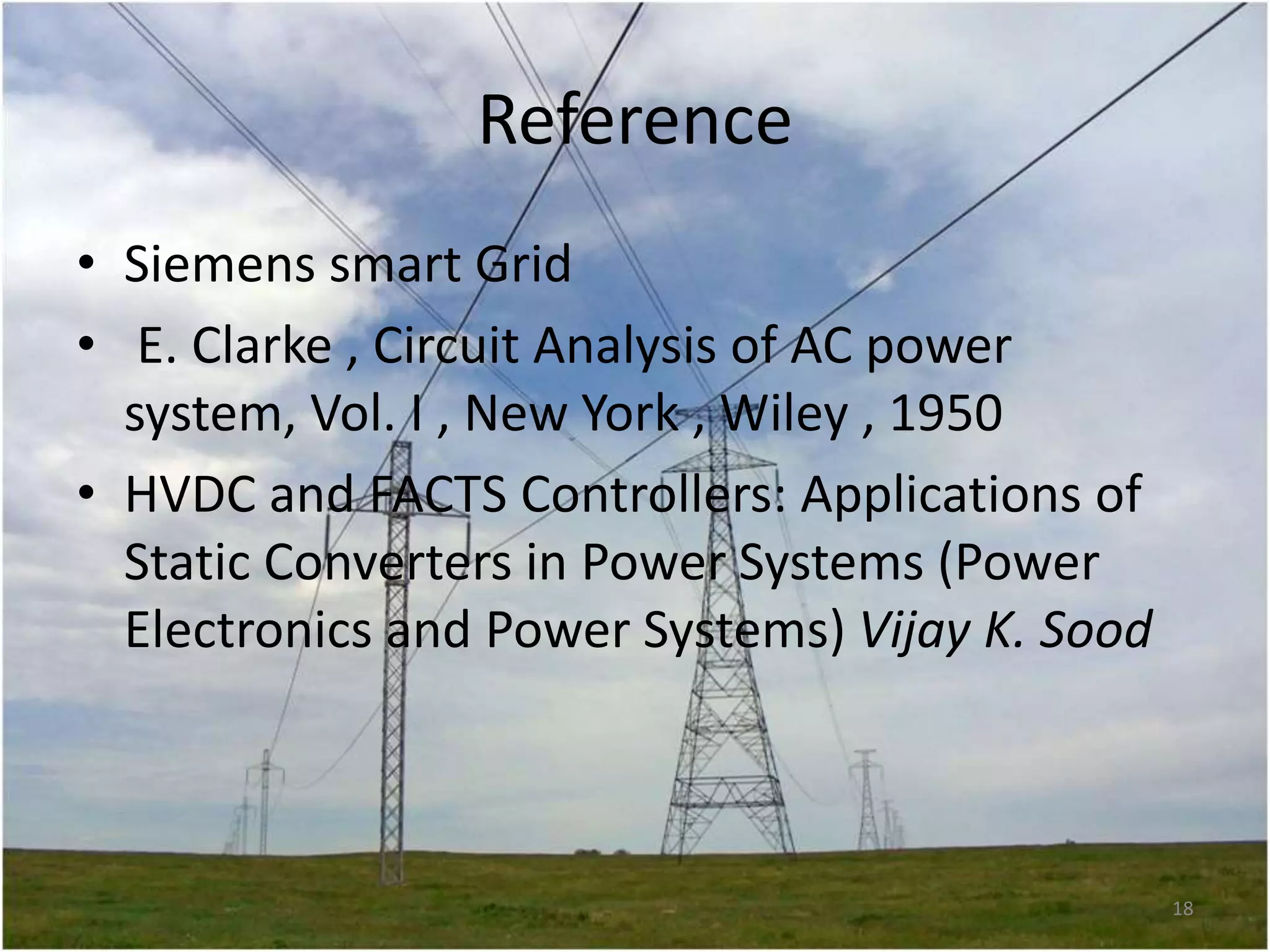Reference
• Siemens smart Grid
• E. Clarke , Circuit Analysis of AC power
system, Vol. I , New York , Wiley , 1950
• HVDC and FACTS Controllers: Applications of
Static Converters in Power Systems (Power
Electronics and Power Systems) Vijay K. Sood

18

 