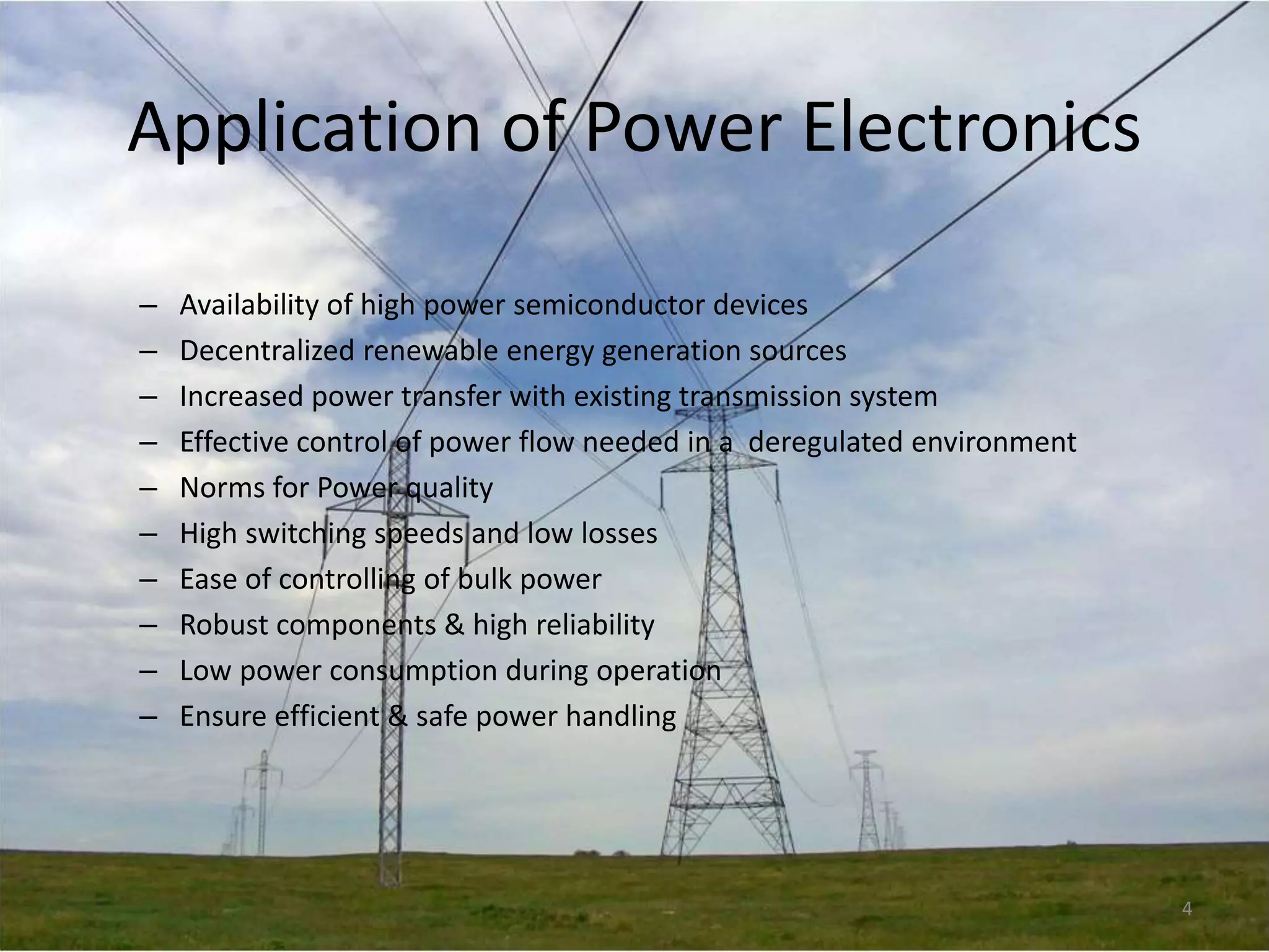Application of Power Electronics
–
–
–
–
–
–
–
–
–
–

Availability of high power semiconductor devices
Decentralized renewable energy generation sources
Increased power transfer with existing transmission system
Effective control of power flow needed in a deregulated environment
Norms for Power quality
High switching speeds and low losses
Ease of controlling of bulk power
Robust components & high reliability
Low power consumption during operation
Ensure efficient & safe power handling

4

 