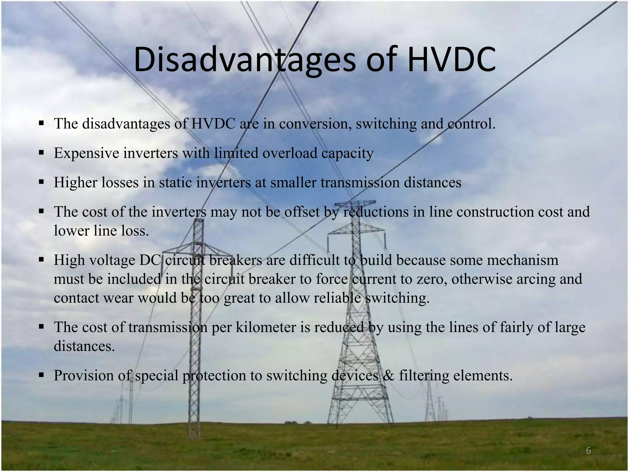 Disadvantages of HVDC
 The disadvantages of HVDC are in conversion, switching and control.
 Expensive inverters with limited overload capacity
 Higher losses in static inverters at smaller transmission distances
 The cost of the inverters may not be offset by reductions in line construction cost and
lower line loss.
 High voltage DC circuit breakers are difficult to build because some mechanism
must be included in the circuit breaker to force current to zero, otherwise arcing and
contact wear would be too great to allow reliable switching.
 The cost of transmission per kilometer is reduced by using the lines of fairly of large
distances.
 Provision of special protection to switching devices & filtering elements.

6

 