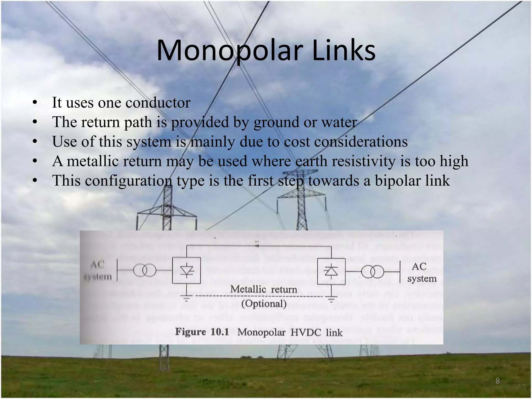 Monopolar Links
•
•
•
•
•

It uses one conductor
The return path is provided by ground or water
Use of this system is mainly due to cost considerations
A metallic return may be used where earth resistivity is too high
This configuration type is the first step towards a bipolar link

8

 