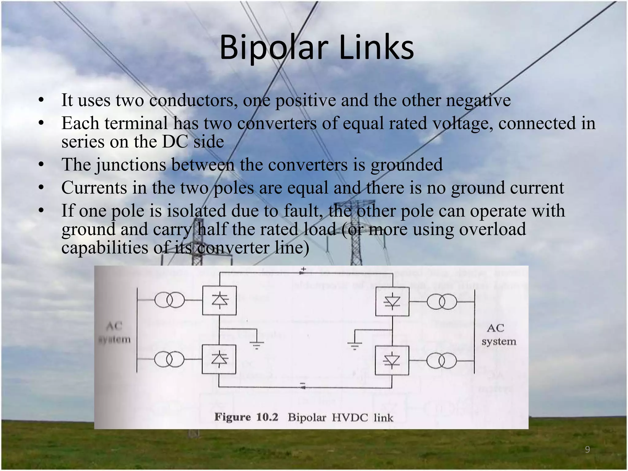 Bipolar Links
• It uses two conductors, one positive and the other negative
• Each terminal has two converters of equal rated voltage, connected in
series on the DC side
• The junctions between the converters is grounded
• Currents in the two poles are equal and there is no ground current
• If one pole is isolated due to fault, the other pole can operate with
ground and carry half the rated load (or more using overload
capabilities of its converter line)

9

 