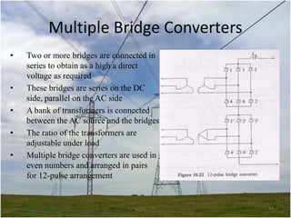Multiple Bridge Converters
•

•
•
•
•

Two or more bridges are connected in
series to obtain as a high a direct
voltage as required
These bridges are series on the DC
side, parallel on the AC side
A bank of transformers is connected
between the AC source and the bridges
The ratio of the transformers are
adjustable under load
Multiple bridge converters are used in
even numbers and arranged in pairs
for 12-pulse arrangement

14

 
