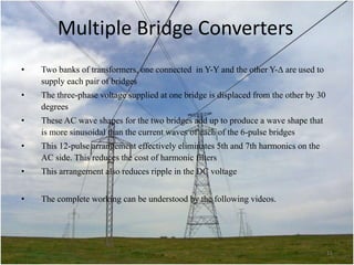 Multiple Bridge Converters
•

Two banks of transformers, one connected in Y-Y and the other Y- are used to
supply each pair of bridges

•

The three-phase voltage supplied at one bridge is displaced from the other by 30
degrees

•

These AC wave shapes for the two bridges add up to produce a wave shape that
is more sinusoidal than the current waves of each of the 6-pulse bridges

•

This 12-pulse arrangement effectively eliminates 5th and 7th harmonics on the
AC side. This reduces the cost of harmonic filters

•

This arrangement also reduces ripple in the DC voltage

•

The complete working can be understood by the following videos.

15

 