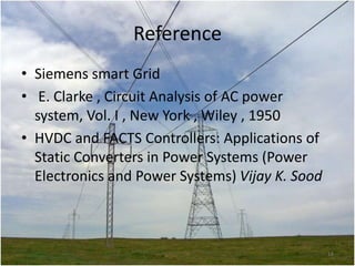 Reference
• Siemens smart Grid
• E. Clarke , Circuit Analysis of AC power
system, Vol. I , New York , Wiley , 1950
• HVDC and FACTS Controllers: Applications of
Static Converters in Power Systems (Power
Electronics and Power Systems) Vijay K. Sood

18

 
