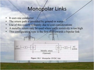 Monopolar Links
•
•
•
•
•

It uses one conductor
The return path is provided by ground or water
Use of this system is mainly due to cost considerations
A metallic return may be used where earth resistivity is too high
This configuration type is the first step towards a bipolar link

8

 