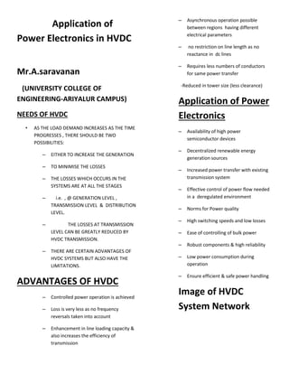 Application of
Power Electronics in HVDC
Mr.A.saravanan
(UNIVERSITY COLLEGE OF
ENGINEERING-ARIYALUR CAMPUS)
NEEDS OF HVDC
• AS THE LOAD DEMAND INCREASES AS THE TIME
PROGRESSES , THERE SHOULD BE TWO
POSSIBILITIES:
– EITHER TO INCREASE THE GENERATION
– TO MINIMISE THE LOSSES
– THE LOSSES WHICH OCCURS IN THE
SYSTEMS ARE AT ALL THE STAGES
– i.e. , @ GENERATION LEVEL ,
TRANSMISSION LEVEL & DISTRIBUTION
LEVEL.
– THE LOSSES AT TRANSMISSION
LEVEL CAN BE GREATLY REDUCED BY
HVDC TRANSMISSION.
– THERE ARE CERTAIN ADVANTAGES OF
HVDC SYSTEMS BUT ALSO HAVE THE
LIMITATIONS.
ADVANTAGES OF HVDC
– Controlled power operation is achieved
– Loss is very less as no frequency
reversals taken into account
– Enhancement in line loading capacity &
also increases the efficiency of
transmission
– Asynchronous operation possible
between regions having different
electrical parameters
– no restriction on line length as no
reactance in dc lines
– Requires less numbers of conductors
for same power transfer
-Reduced in tower size (less clearance)
Application of Power
Electronics
– Availability of high power
semiconductor devices
– Decentralized renewable energy
generation sources
– Increased power transfer with existing
transmission system
– Effective control of power flow needed
in a deregulated environment
– Norms for Power quality
– High switching speeds and low losses
– Ease of controlling of bulk power
– Robust components & high reliability
– Low power consumption during
operation
– Ensure efficient & safe power handling
Image of HVDC
System Network
 