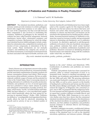 Application of Prebiotics and Probiotics in Poultry Production1
J. A. Patterson2
and K. M. Burkholder
Department of Animal Sciences, Purdue University, West Lafayette, Indiana 47907
ABSTRACT The intestinal microbiota, epithelium, and
immune system provide resistance to enteric pathogens.
Recent data suggest that resistance is not solely due to
the sum of the components, but that cross-talk between
these components is also involved in modulating this
resistance. Inhibition of pathogens by the intestinal mi-
crobiota has been called bacterial antagonism, bacterial
interference, barrier effect, colonization resistance, and
competitive exclusion. Mechanisms by which the indige-
nous intestinal bacteria inhibit pathogens include compe-
tition for colonization sites, competition for nutrients, pro-
duction of toxic compounds, or stimulation of the im-
mune system. These mechanisms are not mutually
exclusive, and inhibition may comprise one, several, or
all of these mechanisms. Consumption of fermented foods
has been associated with improved health, and lactic acid
(Key words: intestinal microbiota, poultry, prebiotic, probiotic)
2003 Poultry Science 82:627–631
INTRODUCTION
Enteric diseases are an important concern to the poultry
industry because of lost productivity, increased mortality,
and the associated contamination of poultry products for
human consumption (human food safety). With increas-
ing concerns about antibiotic resistance, the ban on subth-
erapeutic antibiotic usage in Europe and the potential for
a ban in the United States, there is increasing interest in
finding alternatives to antibiotics for poultry production.
Prebiotics and probiotics are two of several approaches
that have potential to reduce enteric disease in poultry
and subsequent contamination of poultry products. Pro-
biotic, which means “for life” in Greek (Gibson and Fuller,
2000), has been defined as “a live microbial feed supple-
ment which beneficially affects the host animal by im-
proving its intestinal balance” (Fuller, 1989). Prebiotics
are defined as “a nondigestible food ingredient that bene-
ficially affects the host by selectively stimulating the
growth and/or activity of one or a limited number of
2003 Poultry Science Association, Inc.
Received for publication September 8, 2002.
Accepted for publication January 27, 2003.
1
Paper 16972 of the Purdue University Agricultural Programs.
2
To whom correspondence should be addressed: jpatters@
purdue.edu.
627
bacteria (lactobacilli and bifidobacteria) have been impli-
cated as the causative agents for this improved health.
Research over the last century has shown that lactic acid
bacteria and certain other microorganisms can increase
resistance to disease and that lactic acid bacteria can be
enriched in the intestinal tract by feeding specific carbohy-
drates. Increased bacterial resistance to antibiotics in hu-
mans has caused an increase in public and governmental
interest in eliminating sub-therapeutic use of antibiotics
in livestock. An alternative approach to sub-therapeutic
antibiotics in livestock is the use of probiotic microorgan-
isms, prebiotic substrates that enrich certain bacterial
populations, or synbiotic combinations of prebiotics and
probiotics. Research is focused on identifying beneficial
bacterial strains and substrates along with the conditions
under which they are effective.
bacteria in the colon” (Gibson and Roberfroid, 1995).
Combinations of prebiotics and probiotics are known
as synbiotics.
Probiotic and prebiotic foods have been consumed for
centuries, either as natural components of food, or as
fermented foods. Interest in intestinal microbiology and
the dietary use of prebiotics and probiotics blossomed in
the late 1800s and early 1900. The growing enthusiasm
was motivated Escherich’s isolation of Escherichia coli in
the late 1800s, as well as active research on the benefits
of feeding lactic acid bacteria and lactose near the turn of
the 20th century (Rettger and Cheplin, 1921). Metchnikoff
noticed the longevity of Bulgarians who consumed yo-
gurt, and in 1907, he proposed that the indigenous bacte-
ria were harmful and that ingestion of lactic acid bacteria
in yogurt had a positive influence on health (Stavric and
Kornegay, 1995; Rolfe, 2000). Numerous in vivo and in
vitro studies since then have shown that the commensal
intestinal microbiota inhibit pathogens, that disturbances
of the intestinal microbiota can increase susceptibility to
infection, and that addition of prebiotics and probiotics
increase resistance to infection (Stavric and Kornegay,
1995; Rolfe, 2000).
Intestinal pathogens encounter a multifaceted defense
system composed of low gastric pH, rapid transit through
sections of the intestinal tract, as well as the intestinal
microbiota, epithelium, and immune systems. Although
 