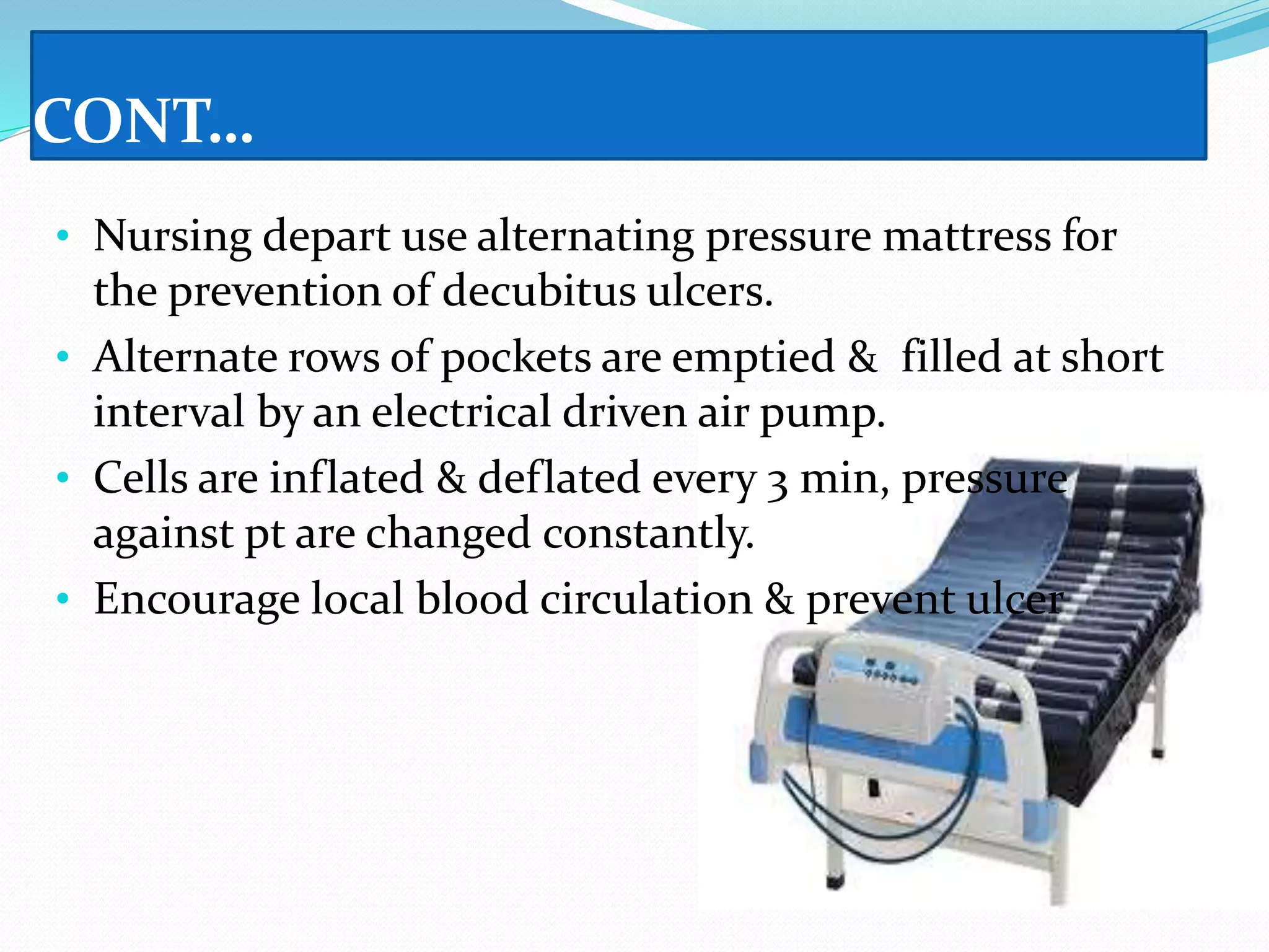 CONT…
• Nursing depart use alternating pressure mattress for
the prevention of decubitus ulcers.
• Alternate rows of pockets are emptied & filled at short
interval by an electrical driven air pump.
• Cells are inflated & deflated every 3 min, pressure
against pt are changed constantly.
• Encourage local blood circulation & prevent ulcer
 