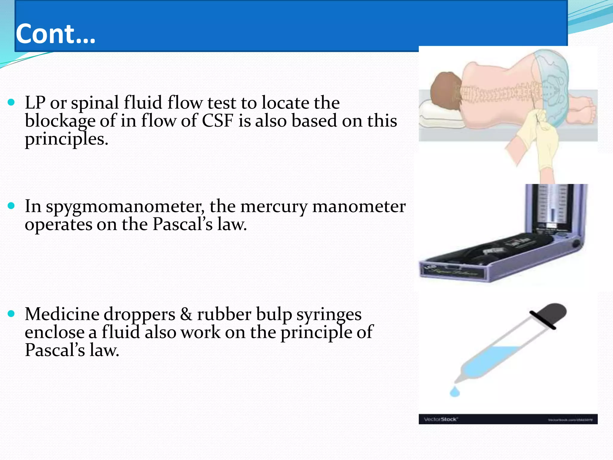 Cont…
 LP or spinal fluid flow test to locate the
blockage of in flow of CSF is also based on this
principles.
 In spygmomanometer, the mercury manometer
operates on the Pascal’s law.
 Medicine droppers & rubber bulp syringes
enclose a fluid also work on the principle of
Pascal’s law.
 