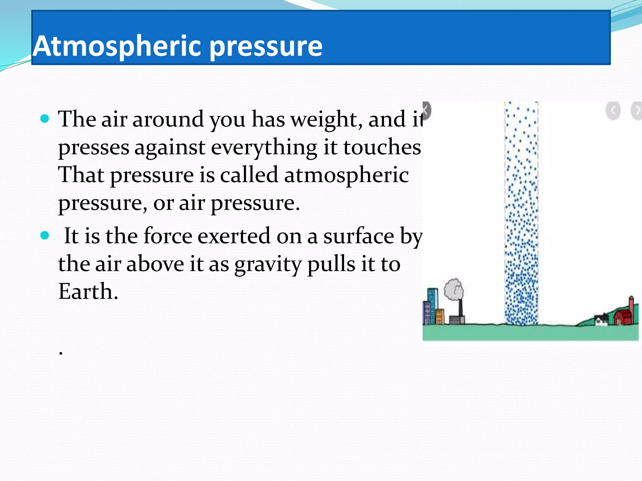 Atmospheric pressure
 The air around you has weight, and it
presses against everything it touches.
That pressure is called atmospheric
pressure, or air pressure.
 It is the force exerted on a surface by
the air above it as gravity pulls it to
Earth.
.
 