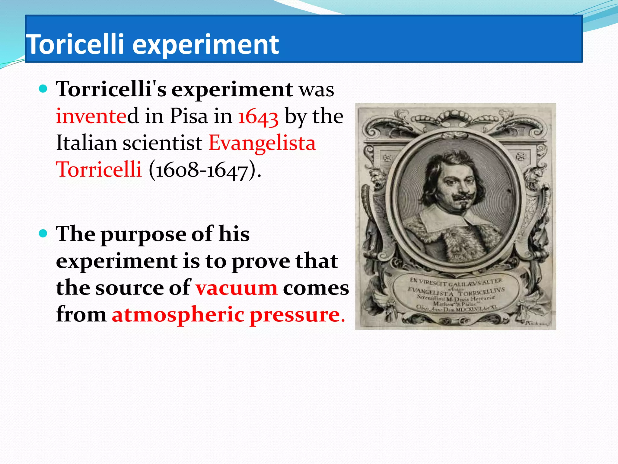 Toricelli experiment
 Torricelli's experiment was
invented in Pisa in 1643 by the
Italian scientist Evangelista
Torricelli (1608-1647).
 The purpose of his
experiment is to prove that
the source of vacuum comes
from atmospheric pressure.
 