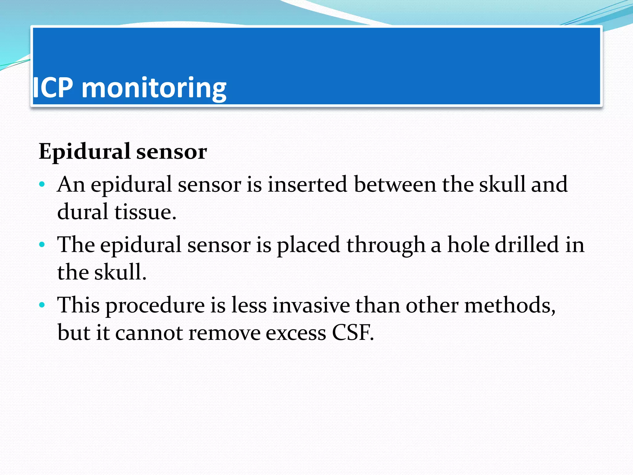 ICP monitoring
Epidural sensor
• An epidural sensor is inserted between the skull and
dural tissue.
• The epidural sensor is placed through a hole drilled in
the skull.
• This procedure is less invasive than other methods,
but it cannot remove excess CSF.
 
