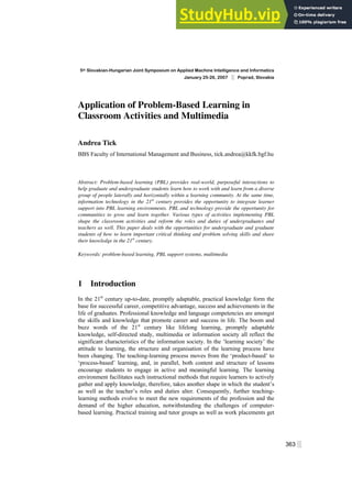 5th Slovakian-Hungarian Joint Symposium on Applied Machine Intelligence and Informatics
January 25-26, 2007 ░ Poprad, Slovakia
363 ░
Application of Problem-Based Learning in
Classroom Activities and Multimedia
Andrea Tick
BBS Faculty of International Management and Business, tick.andrea@kkfk.bgf.hu
Abstract: Problem-based learning (PBL) provides real-world, purposeful interactions to
help graduate and undergraduate students learn how to work with and learn from a diverse
group of people laterally and horizontally within a learning community. At the same time,
information technology in the 21st
century provides the opportunity to integrate learner
support into PBL learning environments. PBL and technology provide the opportunity for
communities to grow and learn together. Various types of activities implementing PBL
shape the classroom activities and reform the roles and duties of undergraduates and
teachers as well. This paper deals with the opportunities for undergraduate and graduate
students of how to learn important critical thinking and problem solving skills and share
their knowledge in the 21st
century.
Keywords: problem-based learning, PBL support systems, multimedia
1 Introduction
In the 21st
century up-to-date, promptly adaptable, practical knowledge form the
base for successful career, competitive advantage, success and achievements in the
life of graduates. Professional knowledge and language competencies are amongst
the skills and knowledge that promote career and success in life. The boom and
buzz words of the 21st
century like lifelong learning, promptly adaptable
knowledge, self-directed study, multimedia or information society all reflect the
significant characteristics of the information society. In the ‘learning society’ the
attitude to learning, the structure and organisation of the learning process have
been changing. The teaching-learning process moves from the ‘product-based’ to
‘process-based’ learning, and, in parallel, both content and structure of lessons
encourage students to engage in active and meaningful learning. The learning
environment facilitates such instructional methods that require learners to actively
gather and apply knowledge, therefore, takes another shape in which the student’s
as well as the teacher’s roles and duties alter. Consequently, further teaching-
learning methods evolve to meet the new requirements of the profession and the
demand of the higher education, notwithstanding the challenges of computer-
based learning. Practical training and tutor groups as well as work placements get
 