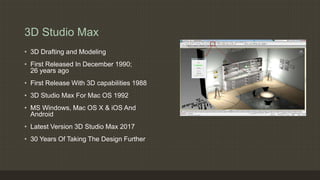 3D Studio Max
• 3D Drafting and Modeling
• First Released In December 1990;
26 years ago
• First Release With 3D capabilities 1988
• 3D Studio Max For Mac OS 1992
• MS Windows, Mac OS X & iOS And
Android
• Latest Version 3D Studio Max 2017
• 30 Years Of Taking The Design Further
 
