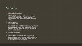 Variants
• 3D Studio Prototype
• 3D Studio Prototype is the lower cost
version of 3D Studio, with reduced
capabilities, first released in November
1988.
• 3D Studio WS
• is a mobile application enabling registered
users to view, edit, and share 3D Studio
files via mobile device using a limited 3D
Studio feature set.
• Student versions
• 3D Studio is licensed at a significant
discount over commercial retail pricing to
qualifying students and teachers, with a
36-month license available.
 