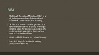 BIM
• Building Information Modeling (BIM) is a
digital representation of physical and
functional characteristics of a facility.
• A BIM is a shared knowledge resource
for information about a facility forming a
reliable basis for decisions during its life-
cycle; defined as existing from earliest
conception to demolition.
• (National BIM Standard - United States)
• Iran Building Information Modeling
Association (IBIMA)
 
