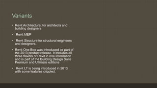 Variants
• Revit Architecture, for architects and
building designers
• Revit MEP
• Revit Structure for structural engineers
and designers.
• Revit One Box was introduced as part of
the 2013 product release. It includes all
three flavors of Revit in one installation
and is part of the Building Design Suite
Premium and Ultimate editions
• Revit LT is being introduced in 2013
with some features crippled.
 